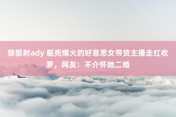 狠狠射ady 躯壳爆火的好意思女带货主播走红收罗，网友：不介怀她二婚