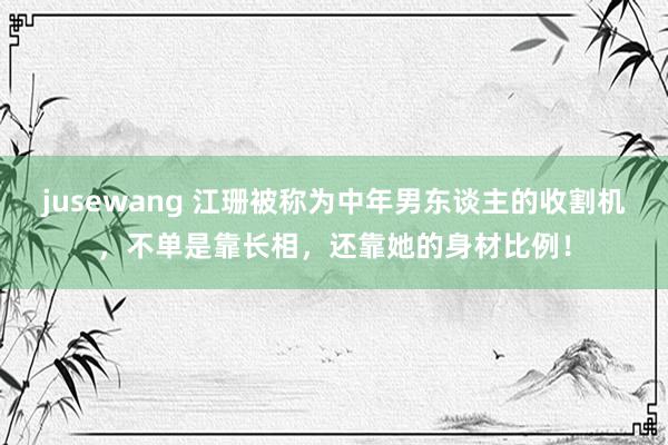 jusewang 江珊被称为中年男东谈主的收割机，不单是靠长相，还靠她的身材比例！