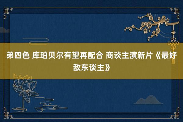 弟四色 库珀贝尔有望再配合 商谈主演新片《最好敌东谈主》