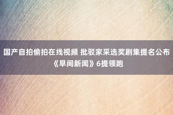 国产自拍偷拍在线视频 批驳家采选奖剧集提名公布 《早间新闻》6提领跑