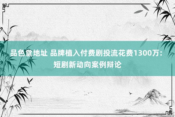 品色堂地址 品牌植入付费剧投流花费1300万: 短剧新动向案例辩论