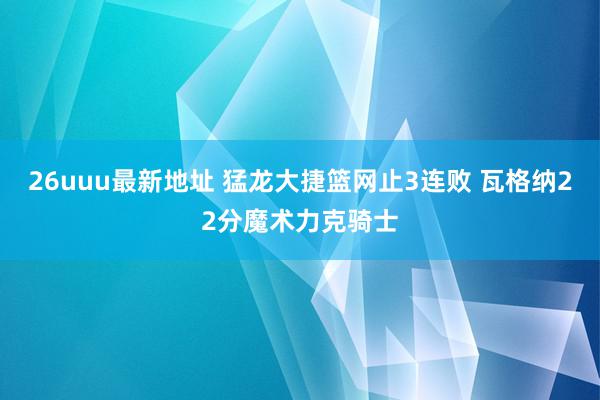 26uuu最新地址 猛龙大捷篮网止3连败 瓦格纳22分魔术力克骑士