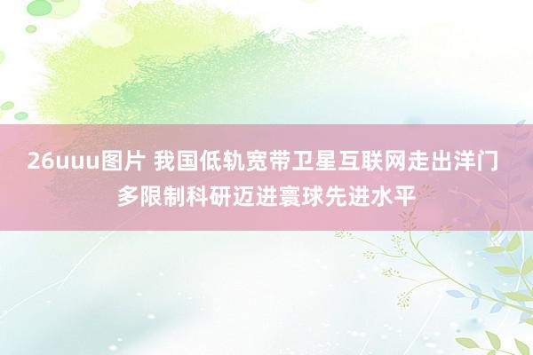 26uuu图片 我国低轨宽带卫星互联网走出洋门 多限制科研迈进寰球先进水平