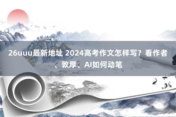 26uuu最新地址 2024高考作文怎样写？看作者、敦厚、AI如何动笔