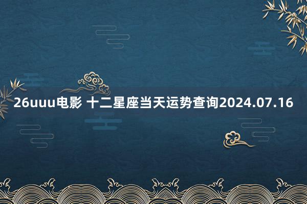 26uuu电影 十二星座当天运势查询2024.07.16