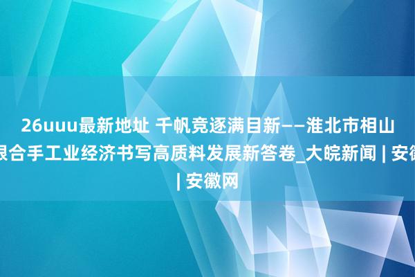 26uuu最新地址 千帆竞逐满目新——淮北市相山区狠合手工业经济书写高质料发展新答卷_大皖新闻 | 安徽网