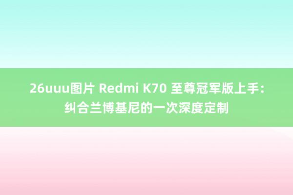 26uuu图片 Redmi K70 至尊冠军版上手：纠合兰博基尼的一次深度定制