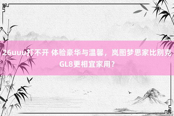 26uuu打不开 体验豪华与温馨，岚图梦思家比别克GL8更相宜家用？