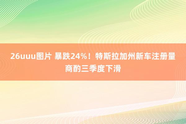 26uuu图片 暴跌24%！特斯拉加州新车注册量商酌三季度下滑