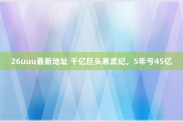 26uuu最新地址 千亿巨头寒武纪，5年亏45亿