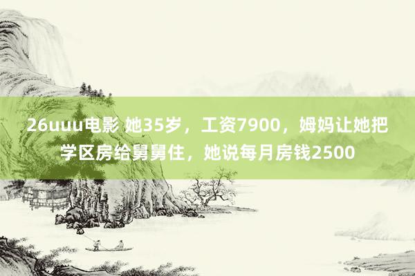 26uuu电影 她35岁，工资7900，姆妈让她把学区房给舅舅住，她说每月房钱2500