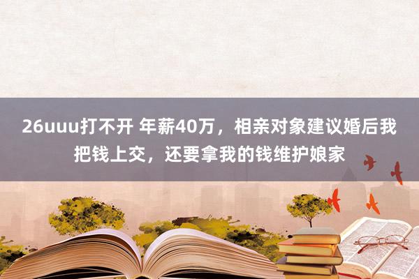 26uuu打不开 年薪40万，相亲对象建议婚后我把钱上交，还要拿我的钱维护娘家