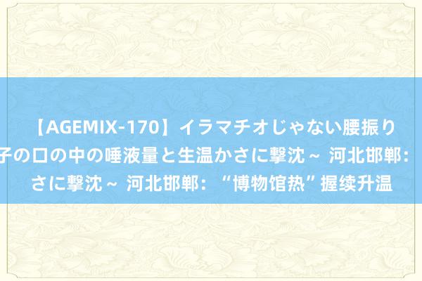 【AGEMIX-170】イラマチオじゃない腰振りフェラチオ 3 ～女の子の口の中の唾液量と生温かさに撃沈～ 河北邯郸：“博物馆热”握续升温