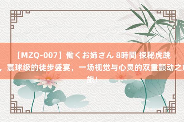 【MZQ-007】働くお姉さん 8時間 探秘虎跳峡，寰球级的徒步盛宴，一场视觉与心灵的双重颤动之旅！