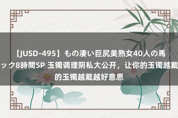 【JUSD-495】もの凄い巨尻美熟女40人の馬乗りファック8時間SP 玉镯调理阴私大公开，让你的玉镯越戴越好意思