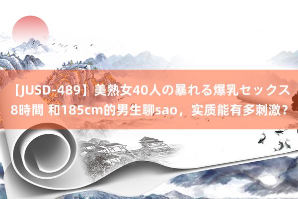 【JUSD-489】美熟女40人の暴れる爆乳セックス8時間 和185cm的男生聊sao，实质能有多刺激？