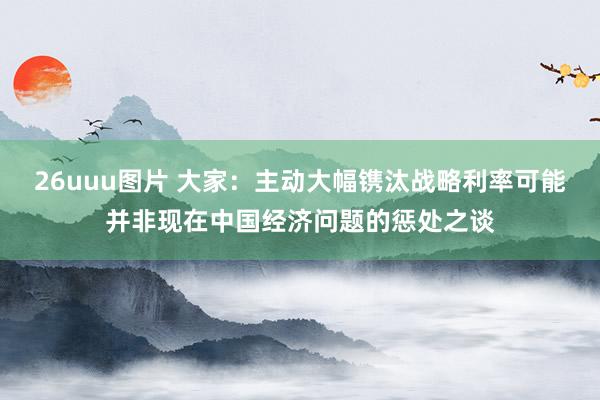 26uuu图片 大家：主动大幅镌汰战略利率可能并非现在中国经济问题的惩处之谈