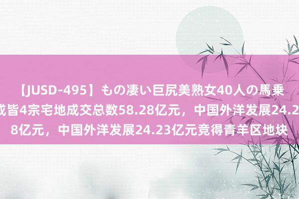 【JUSD-495】もの凄い巨尻美熟女40人の馬乗りファック8時間SP 成皆4宗宅地成交总数58.28亿元，中国外洋发展24.23亿元竞得青羊区地块