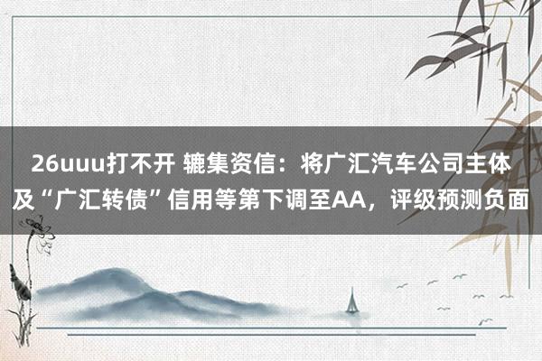 26uuu打不开 辘集资信：将广汇汽车公司主体及“广汇转债”信用等第下调至AA，评级预测负面