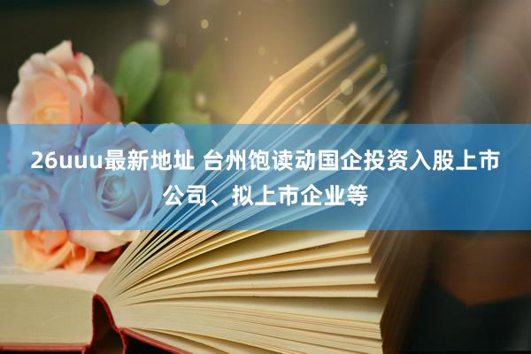 26uuu最新地址 台州饱读动国企投资入股上市公司、拟上市企业等