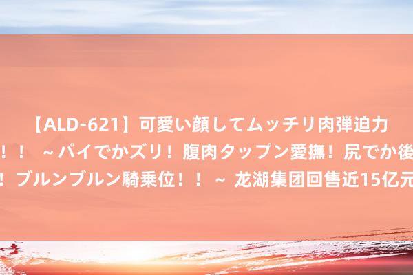 【ALD-621】可愛い顔してムッチリ肉弾迫力ダイナマイト敏感ボディ！！ ～パイでかズリ！腹肉タップン愛撫！尻でか後背位！ブルンブルン騎乗位！！～ 龙湖集团回售近15亿元债券？知情东谈主士回话：属实