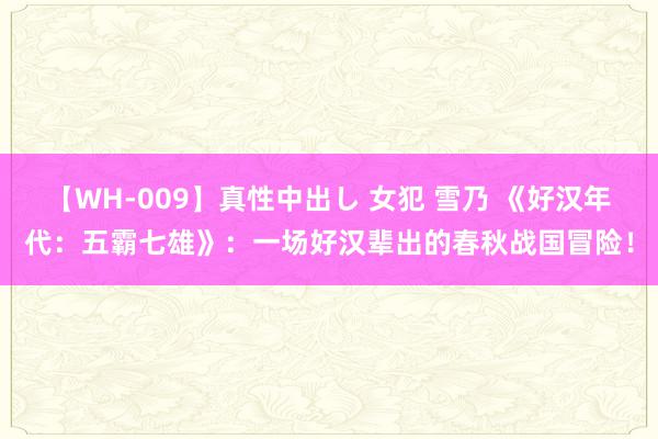 【WH-009】真性中出し 女犯 雪乃 《好汉年代：五霸七雄》：一场好汉辈出的春秋战国冒险！