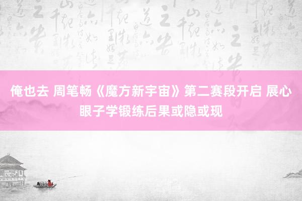 俺也去 周笔畅《魔方新宇宙》第二赛段开启 展心眼子学锻练后果或隐或现