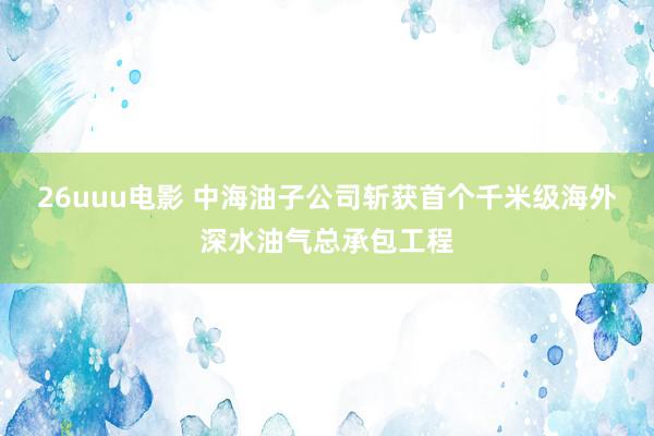 26uuu电影 中海油子公司斩获首个千米级海外深水油气总承包工程