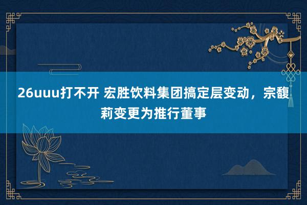 26uuu打不开 宏胜饮料集团搞定层变动，宗馥莉变更为推行董事