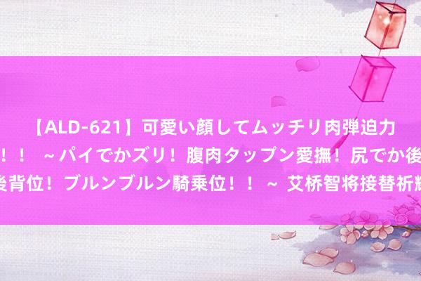 【ALD-621】可愛い顔してムッチリ肉弾迫力ダイナマイト敏感ボディ！！ ～パイでかズリ！腹肉タップン愛撫！尻でか後背位！ブルンブルン騎乗位！！～ 艾桥智将接替祈耀年出任汇丰集团行政总裁