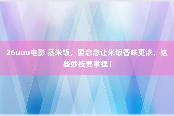 26uuu电影 蒸米饭，要念念让米饭香味更浓，这些妙技要掌捏！