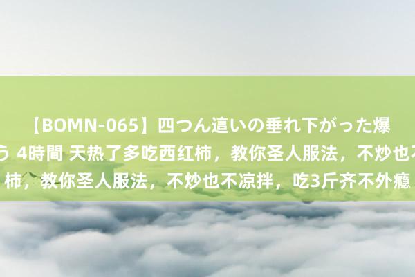 【BOMN-065】四つん這いの垂れ下がった爆乳を下から揉み舐め吸う 4時間 天热了多吃西红柿，教你圣人服法，不炒也不凉拌，吃3斤齐不外瘾