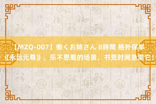 【MZQ-007】働くお姉さん 8時間 格外保举《永远元尊》，乐不思蜀的场景，书荒时间急需它！