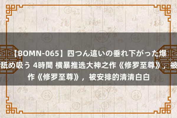 【BOMN-065】四つん這いの垂れ下がった爆乳を下から揉み舐め吸う 4時間 横暴推选大神之作《修罗至尊》，被安排的清清白白