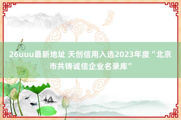 26uuu最新地址 天创信用入选2023年度“北京市共铸诚信企业名录库”