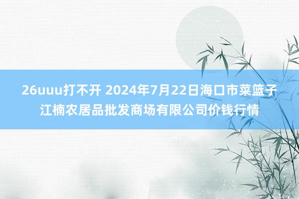 26uuu打不开 2024年7月22日海口市菜篮子江楠农居品批发商场有限公司价钱行情