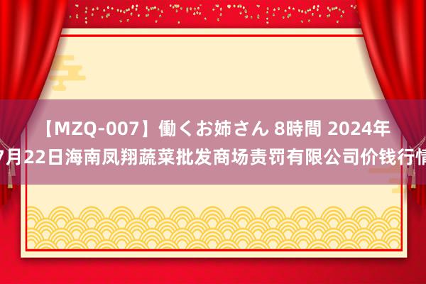 【MZQ-007】働くお姉さん 8時間 2024年7月22日海南凤翔蔬菜批发商场责罚有限公司价钱行情