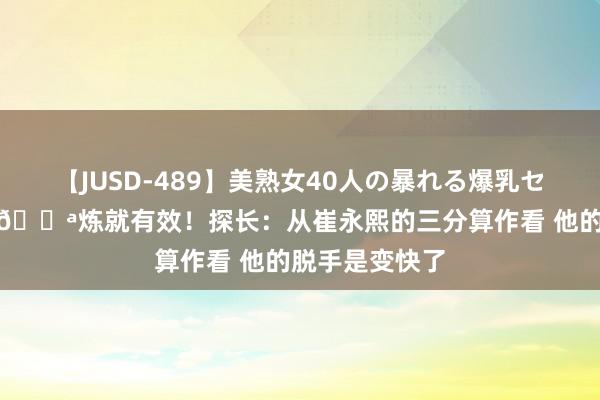 【JUSD-489】美熟女40人の暴れる爆乳セックス8時間 💪炼就有效！探长：从崔永熙的三分算作看 他的脱手是变快了