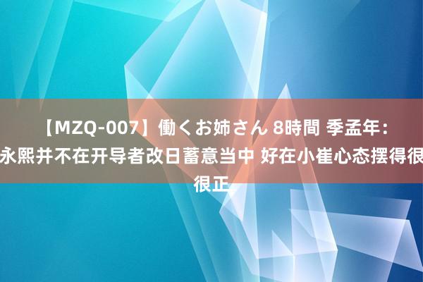 【MZQ-007】働くお姉さん 8時間 季孟年：崔永熙并不在开导者改日蓄意当中 好在小崔心态摆得很正