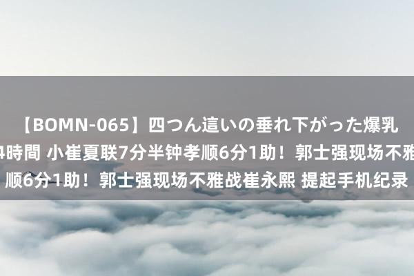 【BOMN-065】四つん這いの垂れ下がった爆乳を下から揉み舐め吸う 4時間 小崔夏联7分半钟孝顺6分1助！郭士强现场不雅战崔永熙 提起手机纪录