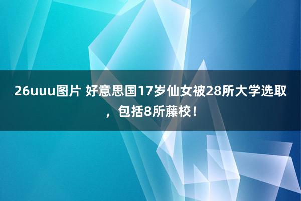 26uuu图片 好意思国17岁仙女被28所大学选取，包括8所藤校！