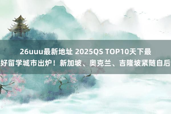 26uuu最新地址 2025QS TOP10天下最好留学城市出炉！新加坡、奥克兰、吉隆坡紧随自后