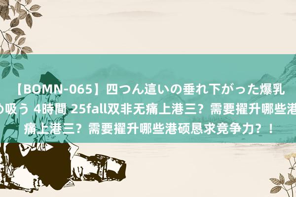 【BOMN-065】四つん這いの垂れ下がった爆乳を下から揉み舐め吸う 4時間 25fall双非无痛上港三？需要擢升哪些港硕恳求竞争力？！