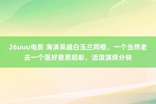 26uuu电影 海清吴越白玉兰同框，一个当然老去一个医好意思昭彰，活泼演绎分袂