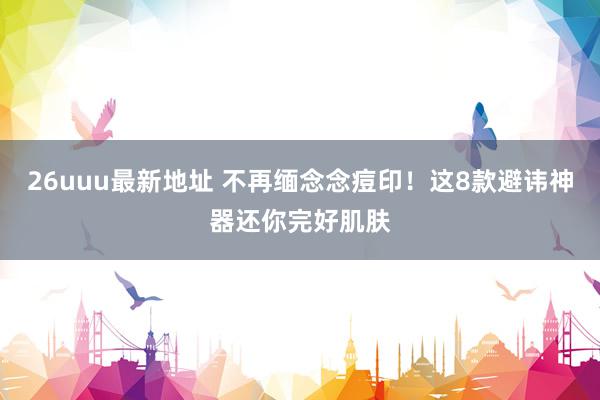 26uuu最新地址 不再缅念念痘印！这8款避讳神器还你完好肌肤