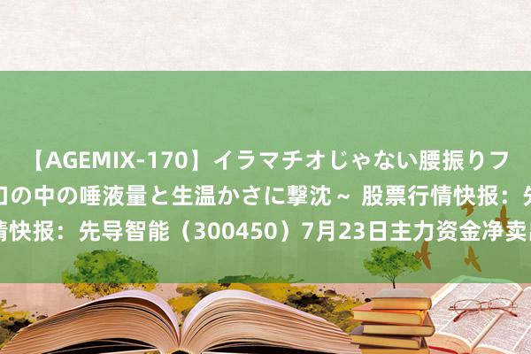 【AGEMIX-170】イラマチオじゃない腰振りフェラチオ 3 ～女の子の口の中の唾液量と生温かさに撃沈～ 股票行情快报：先导智能（300450）7月23日主力资金净卖出4612.83万元