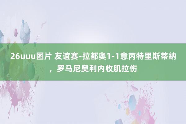 26uuu图片 友谊赛-拉都奥1-1意丙特里斯蒂納，罗马尼奥利内收肌拉伤