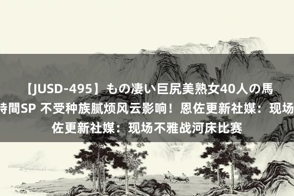 【JUSD-495】もの凄い巨尻美熟女40人の馬乗りファック8時間SP 不受种族腻烦风云影响！恩佐更新社媒：现场不雅战河床比赛