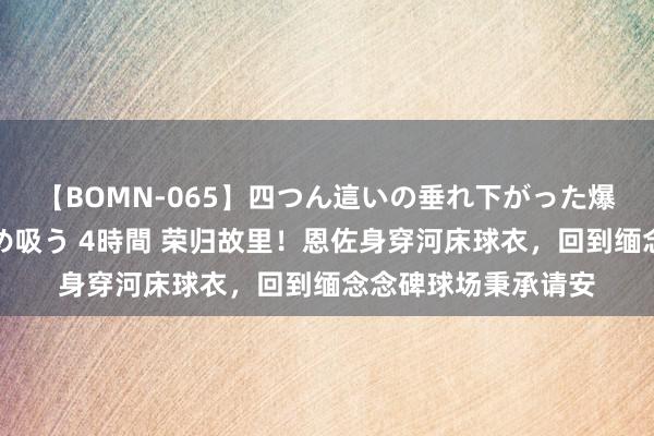 【BOMN-065】四つん這いの垂れ下がった爆乳を下から揉み舐め吸う 4時間 荣归故里！恩佐身穿河床球衣，回到缅念念碑球场秉承请安