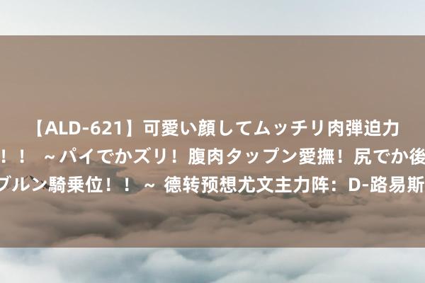 【ALD-621】可愛い顔してムッチリ肉弾迫力ダイナマイト敏感ボディ！！ ～パイでかズリ！腹肉タップン愛撫！尻でか後背位！ブルンブルン騎乗位！！～ 德转预想尤文主力阵：D-路易斯&K-图拉姆搭档，桑乔、托迪博在列